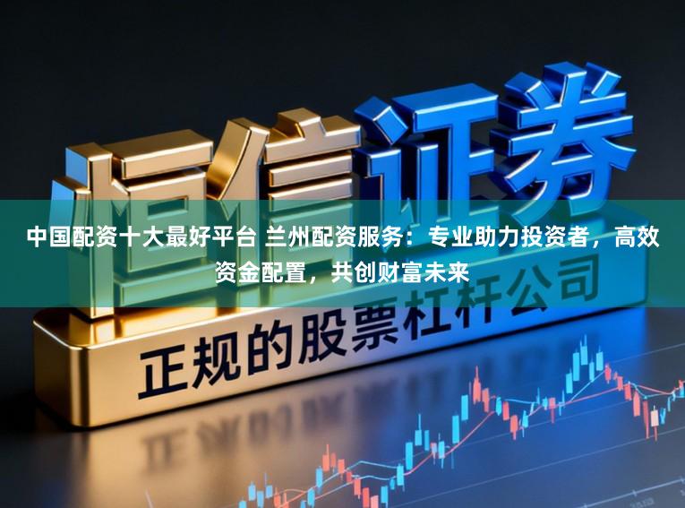 中国配资十大最好平台 兰州配资服务：专业助力投资者，高效资金配置，共创财富未来