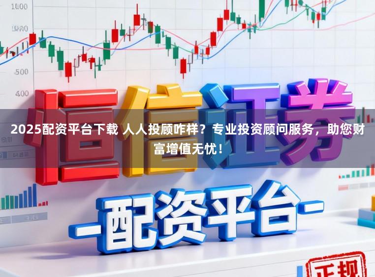 2025配资平台下载 人人投顾咋样？专业投资顾问服务，助您财富增值无忧！