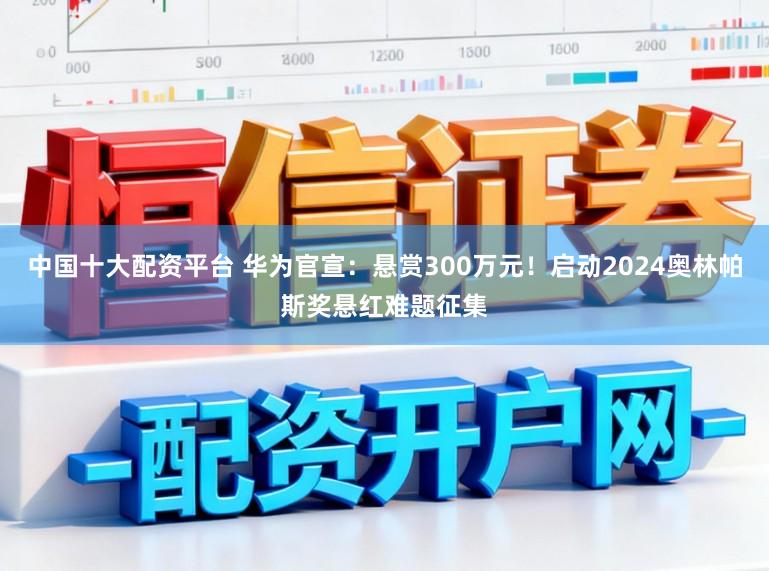 中国十大配资平台 华为官宣：悬赏300万元！启动2024奥林帕斯奖悬红难题征集