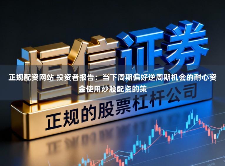 正规配资网站 投资者报告：当下周期偏好逆周期机会的耐心资金使用炒股配资的策