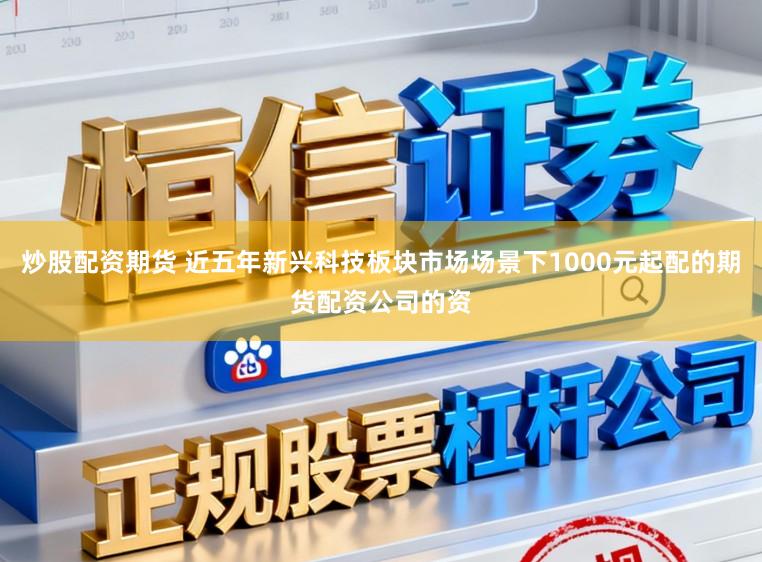 炒股配资期货 近五年新兴科技板块市场场景下1000元起配的期货配资公司的资
