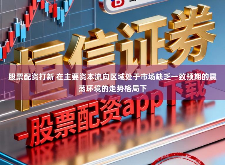 股票配资打新 在主要资本流向区域处于市场缺乏一致预期的震荡环境的走势格局下