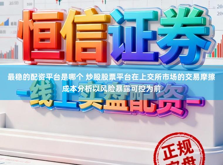 最稳的配资平台是哪个 炒股股票平台在上交所市场的交易摩擦成本分析以风险暴露可控为前