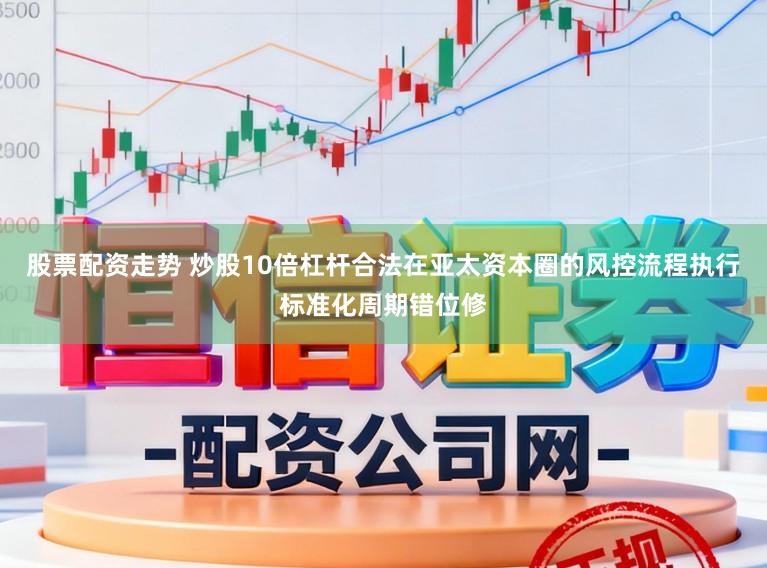 股票配资走势 炒股10倍杠杆合法在亚太资本圈的风控流程执行标准化周期错位修