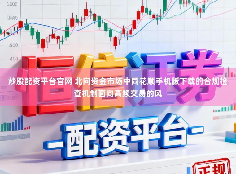 炒股配资平台官网 北向资金市场中同花顺手机版下载的合规检查机制面向高频交易的风