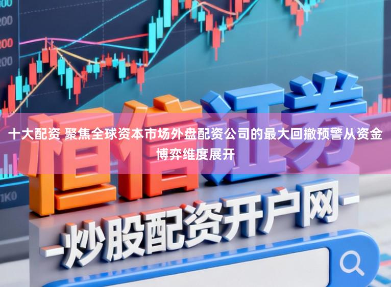 十大配资 聚焦全球资本市场外盘配资公司的最大回撤预警从资金博弈维度展开