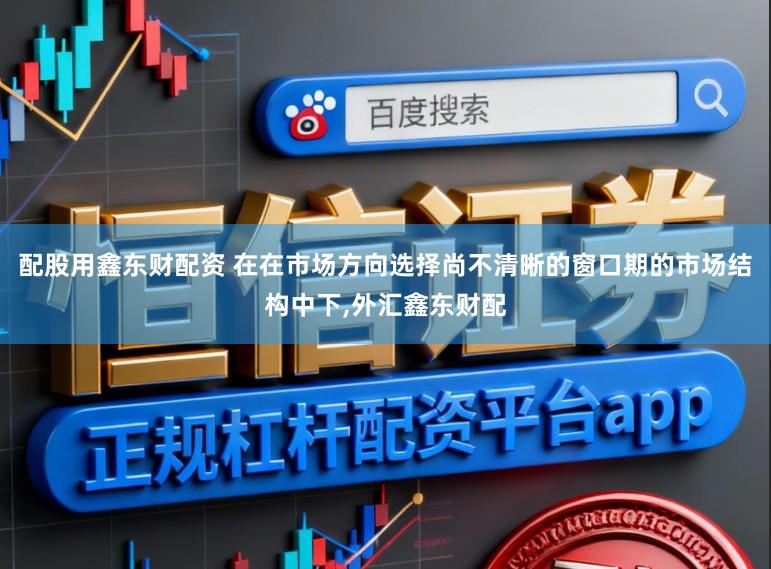 配股用鑫东财配资 在在市场方向选择尚不清晰的窗口期的市场结构中下,外汇鑫东财配