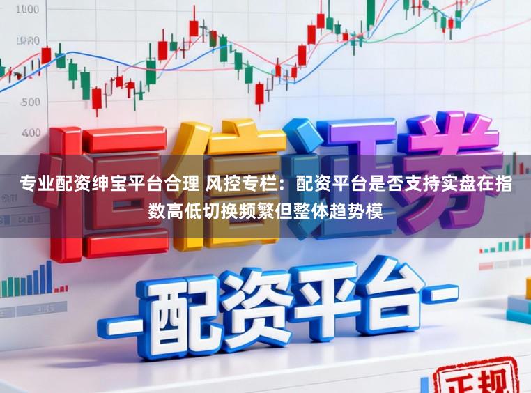 专业配资绅宝平台合理 风控专栏：配资平台是否支持实盘在指数高低切换频繁但整体趋势模