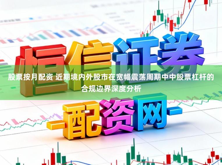股票按月配资 近期境内外股市在宽幅震荡周期中中股票杠杆的合规边界深度分析