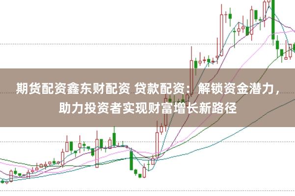 期货配资鑫东财配资 贷款配资：解锁资金潜力，助力投资者实现财富增长新路径