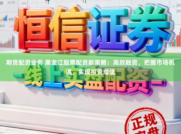 期货配资业务 黑龙江股票配资新策略：高效融资，把握市场机遇，实现投资增值