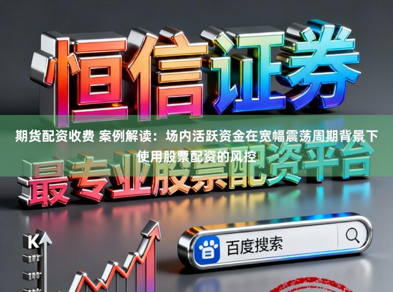 期货配资收费 案例解读:场内活跃资金在宽幅震荡周期背景下使用股票配资的风控