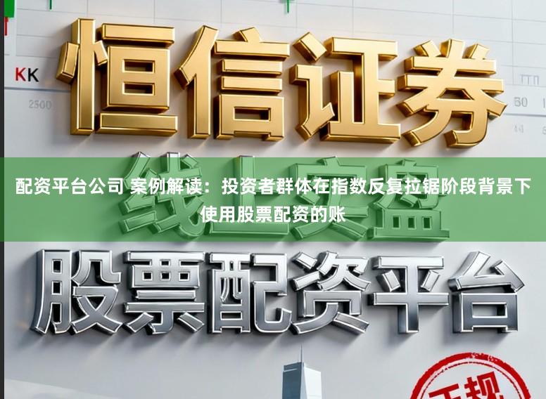 配资平台公司 案例解读：投资者群体在指数反复拉锯阶段背景下使用股票配资的账