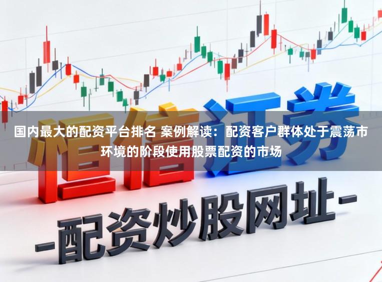 国内最大的配资平台排名 案例解读：配资客户群体处于震荡市环境的阶段使用股票配资的市场